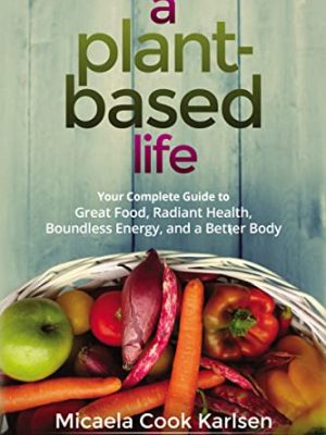 A Plant-Based Life: Your Complete Guide to Great Food, Radiant Health, Boundless Energy, and a Better Body