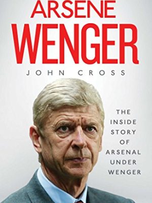 Arsene Wenger: The Inside Story of Arsenal Under Wenger