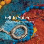 Felt to Stitch: Creative Felting for Textile Artists